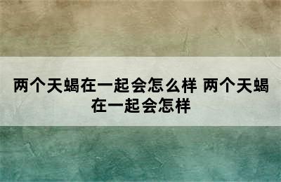 两个天蝎在一起会怎么样 两个天蝎在一起会怎样